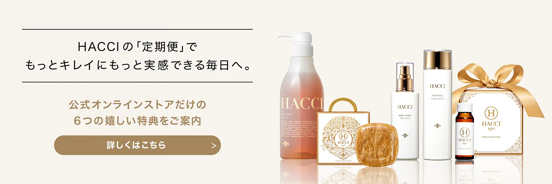 HACCIの｢定期便｣でもっとキレイにもっと実感できる毎日へ。　公式オンラインストアだけの6つの嬉しい特典をご案内　詳しくはこちら